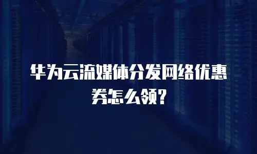 华为云流媒体分发网络优惠券怎么领？