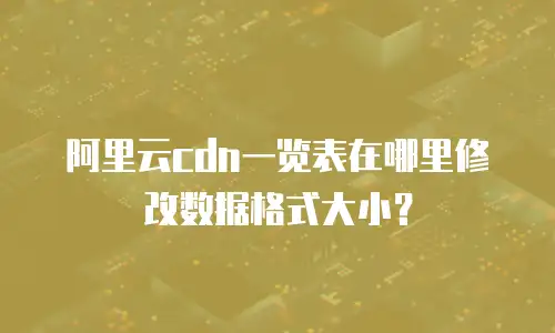 阿里云cdn一览表在哪里修改数据格式大小？