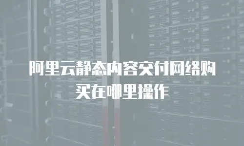 阿里云静态内容交付网络购买在哪里操作