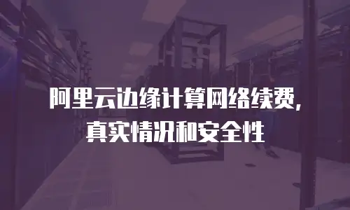 阿里云边缘计算网络续费，真实情况和安全性
