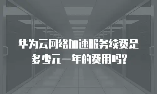华为云网络加速服务续费是多少元一年的费用吗?