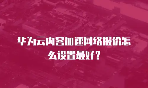 华为云内容加速网络报价怎么设置最好？