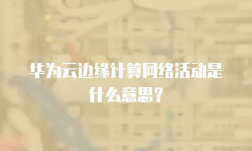 华为云边缘计算网络活动是什么意思？