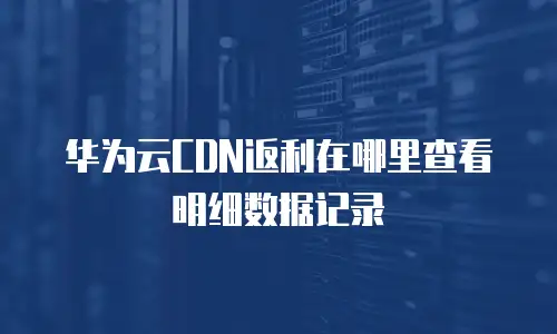 华为云CDN返利在哪里查看明细数据记录