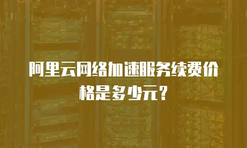 阿里云网络加速服务续费价格是多少元？