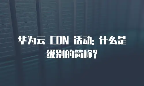 华为云 CDN 活动: 什么是级别的简称?