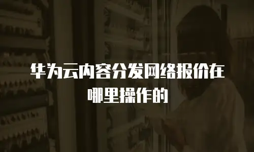 华为云内容分发网络报价在哪里操作的