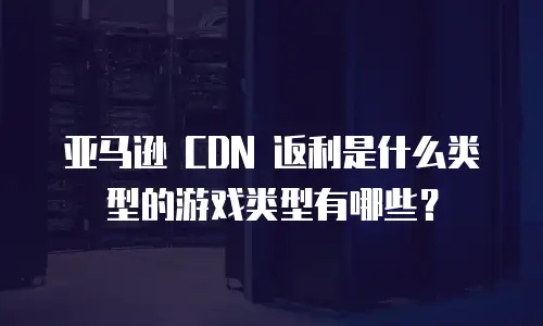 亚马逊 CDN 返利是什么类型的游戏类型有哪些？