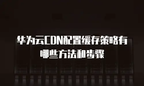 华为云CDN配置缓存策略有哪些方法和步骤