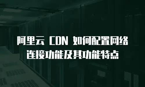 阿里云 CDN 如何配置网络连接功能及其功能特点