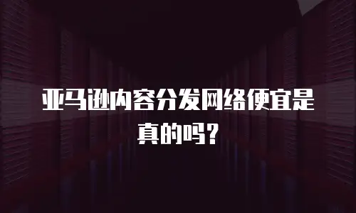 亚马逊内容分发网络便宜是真的吗？