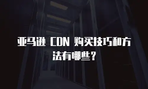 亚马逊 CDN 购买技巧和方法有哪些？