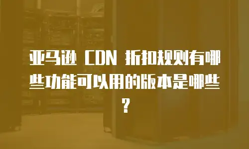 亚马逊 CDN 折扣规则有哪些功能可以用的版本是哪些？