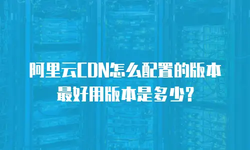 阿里云CDN怎么配置的版本最好用版本是多少？