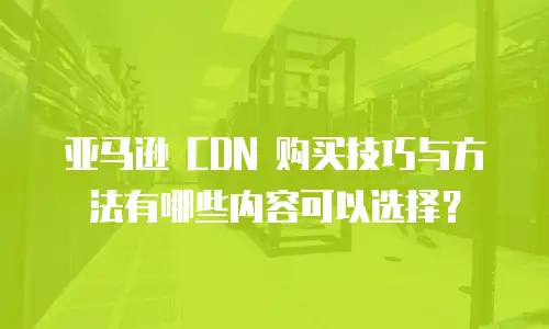 亚马逊 CDN 购买技巧与方法有哪些内容可以选择？
