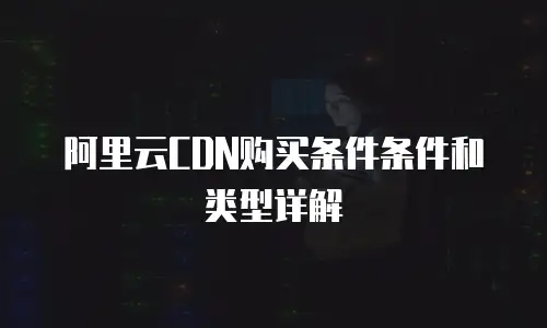 阿里云CDN购买条件条件和类型详解