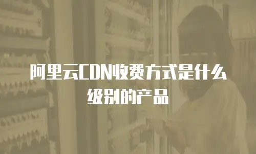 阿里云CDN收费方式是什么级别的产品