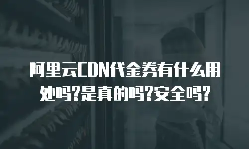 阿里云CDN代金券有什么用处吗?是真的吗?安全吗?