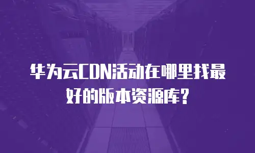 华为云CDN活动在哪里找最好的版本资源库?