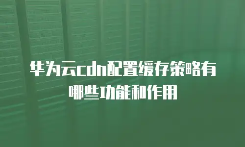 华为云cdn配置缓存策略有哪些功能和作用