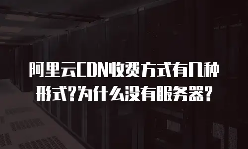  阿里云CDN收费方式有几种形式?为什么没有服务器?