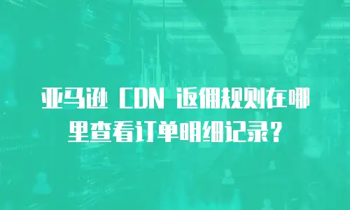 亚马逊 CDN 返佣规则在哪里查看订单明细记录？