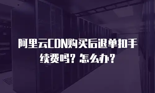 阿里云CDN购买后退单扣手续费吗？怎么办？