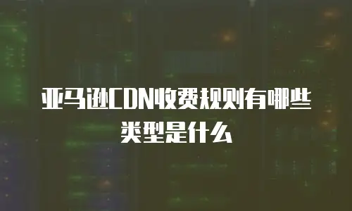 亚马逊CDN收费规则有哪些类型是什么