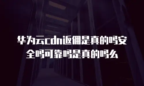 华为云cdn返佣是真的吗安全吗可靠吗是真的吗么
