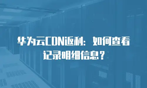 华为云CDN返利：如何查看记录明细信息？
