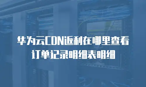 华为云CDN返利在哪里查看订单记录明细表明细