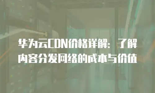华为云CDN价格详解：了解内容分发网络的成本与价值