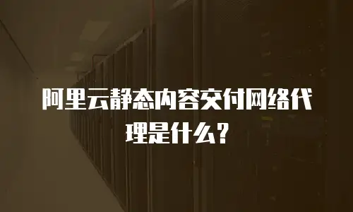 阿里云静态内容交付网络代理是什么？