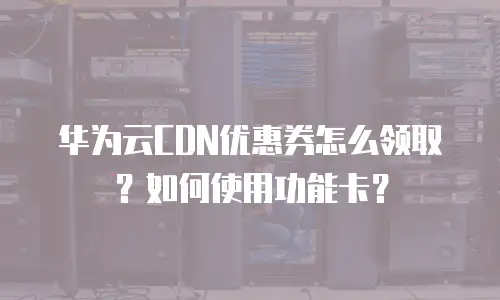 华为云CDN优惠券怎么领取？如何使用功能卡？