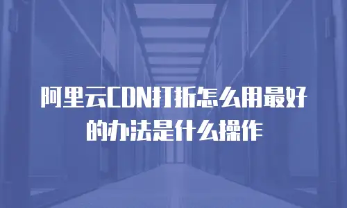 阿里云CDN打折怎么用最好的办法是什么操作