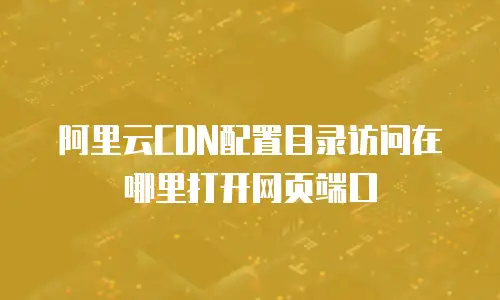 阿里云CDN配置目录访问在哪里打开网页端口