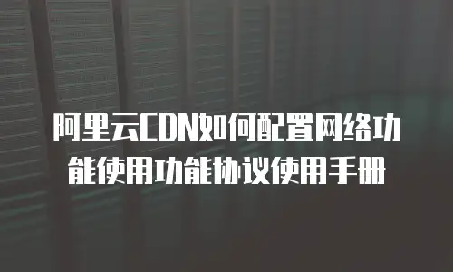 阿里云CDN如何配置网络功能使用功能协议使用手册