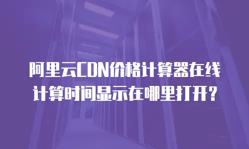 阿里云CDN价格计算器在线计算时间显示在哪里打开？