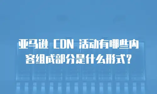 亚马逊 CDN 活动有哪些内容组成部分是什么形式？