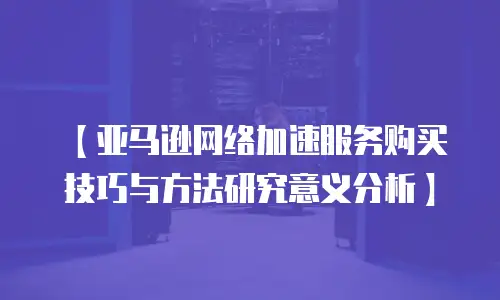 【亚马逊网络加速服务购买技巧与方法研究意义分析】