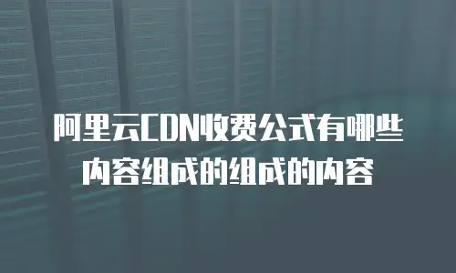 阿里云CDN收费公式有哪些内容组成的组成的内容