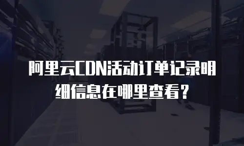 阿里云CDN活动订单记录明细信息在哪里查看？