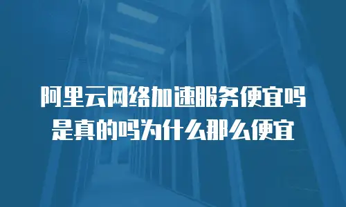 阿里云网络加速服务便宜吗是真的吗为什么那么便宜
