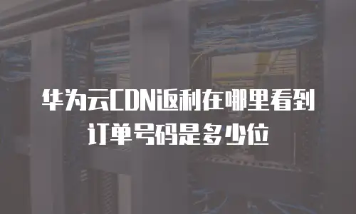 华为云CDN返利在哪里看到订单号码是多少位