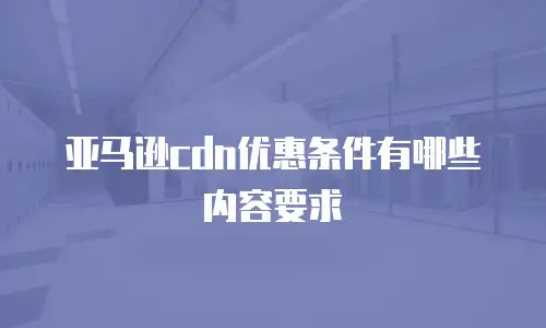 亚马逊cdn优惠条件有哪些内容要求