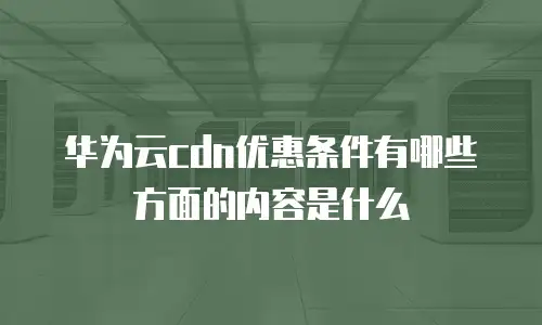 华为云cdn优惠条件有哪些方面的内容是什么