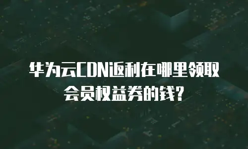 华为云CDN返利在哪里领取会员权益券的钱？