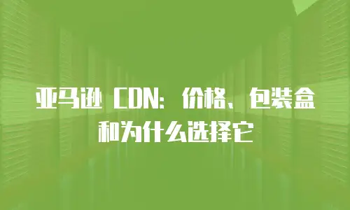 亚马逊 CDN：价格、包装盒和为什么选择它