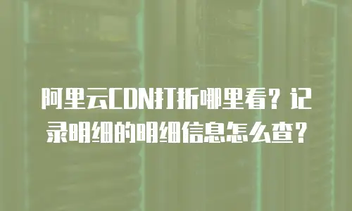 阿里云CDN打折哪里看？记录明细的明细信息怎么查？