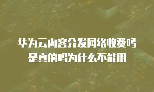 华为云内容分发网络收费吗是真的吗为什么不能用
